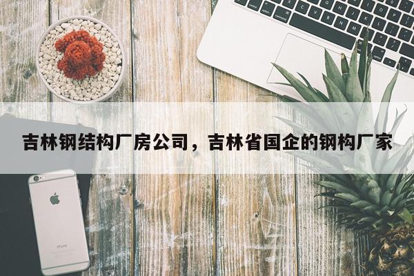 吉林钢结构厂房公司，吉林省国企的钢构厂家