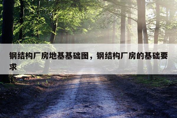 钢结构厂房地基基础图，钢结构厂房的基础要求