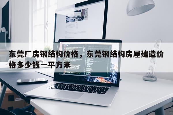 东莞厂房钢结构价格，东莞钢结构房屋建造价格多少钱一平方米