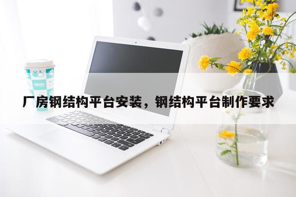 厂房钢结构平台安装，钢结构平台制作要求