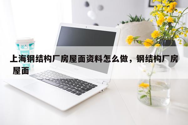 上海钢结构厂房屋面资料怎么做，钢结构厂房 屋面