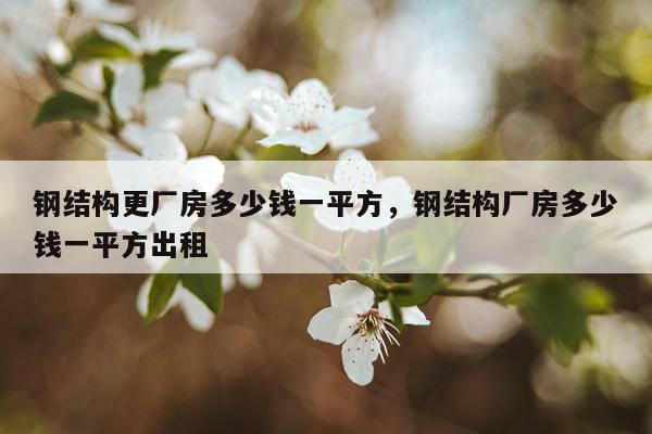 钢结构更厂房多少钱一平方，钢结构厂房多少钱一平方出租