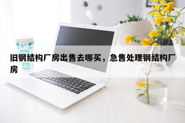 旧钢结构厂房出售去哪买，急售处理钢结构厂房