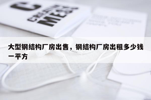 大型钢结构厂房出售，钢结构厂房出租多少钱一平方