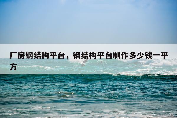 厂房钢结构平台，钢结构平台制作多少钱一平方