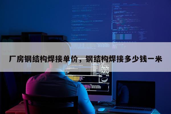 厂房钢结构焊接单价，钢结构焊接多少钱一米