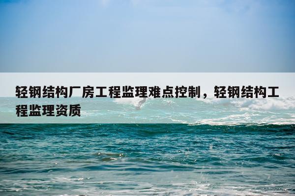轻钢结构厂房工程监理难点控制，轻钢结构工程监理资质