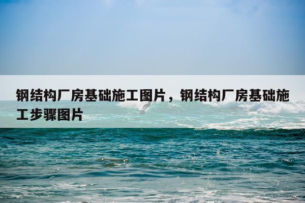 钢结构厂房基础施工图片，钢结构厂房基础施工步骤图片