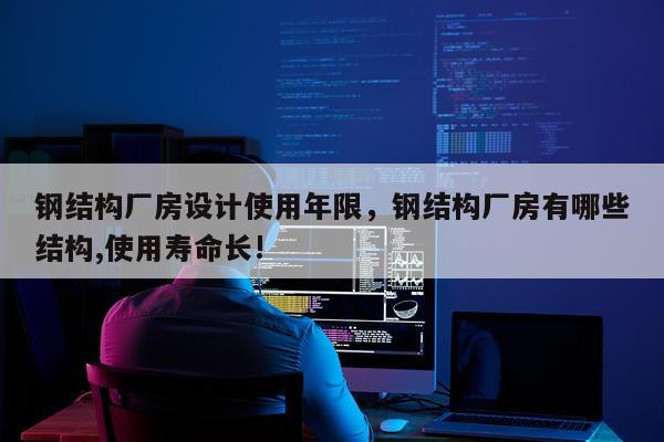 钢结构厂房设计使用年限，钢结构厂房有哪些结构,使用寿命长!