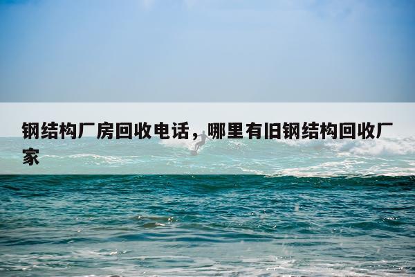 钢结构厂房回收电话，哪里有旧钢结构回收厂家