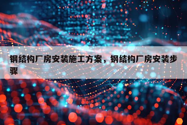 钢结构厂房安装施工方案，钢结构厂房安装步骤