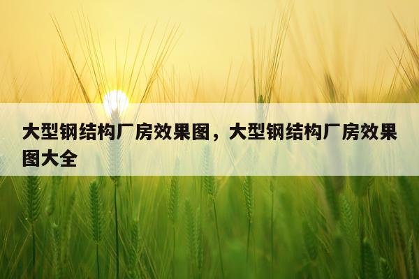 大型钢结构厂房效果图，大型钢结构厂房效果图大全