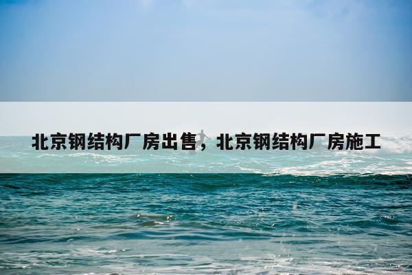 北京钢结构厂房出售，北京钢结构厂房施工