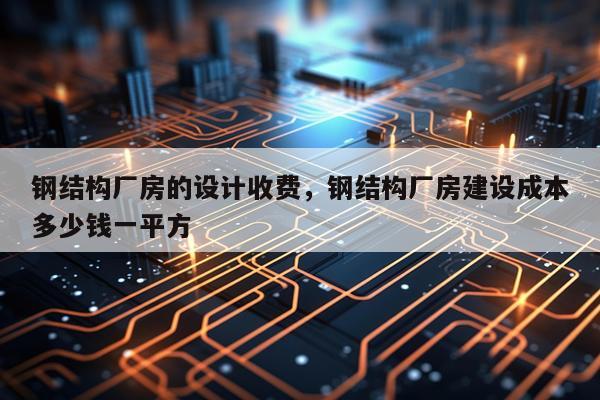 钢结构厂房的设计收费，钢结构厂房建设成本多少钱一平方