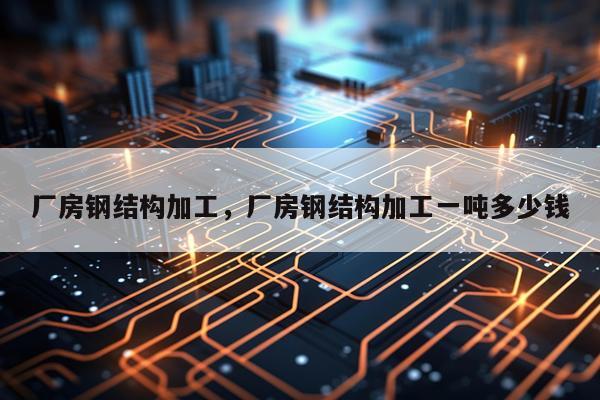 厂房钢结构加工，厂房钢结构加工一吨多少钱