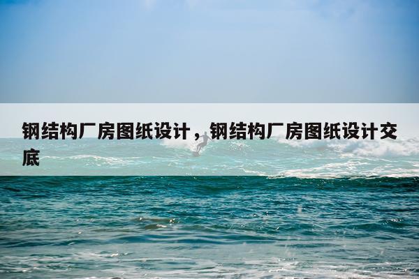 钢结构厂房图纸设计，钢结构厂房图纸设计交底