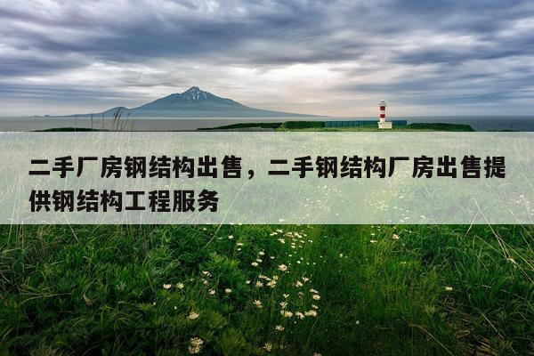二手厂房钢结构出售，二手钢结构厂房出售提供钢结构工程服务