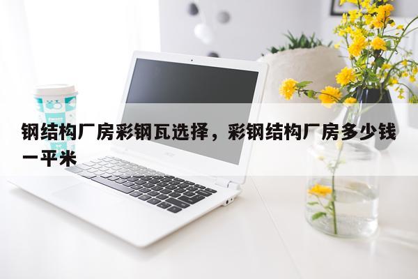 钢结构厂房彩钢瓦选择，彩钢结构厂房多少钱一平米