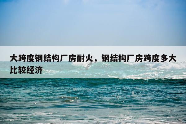 大跨度钢结构厂房耐火，钢结构厂房跨度多大比较经济