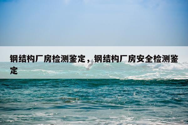 钢结构厂房检测鉴定，钢结构厂房安全检测鉴定