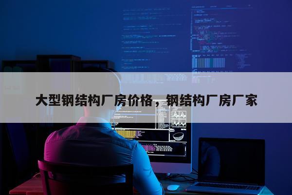 大型钢结构厂房价格，钢结构厂房厂家