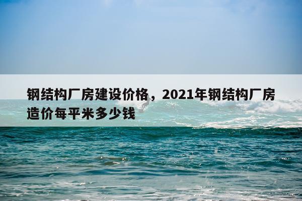 钢结构厂房建设价格，2021年钢结构厂房造价每平米多少钱