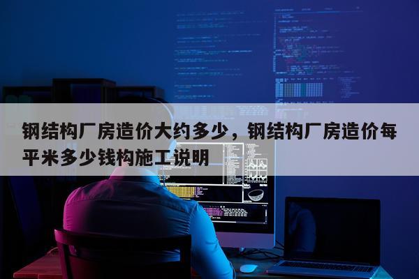 钢结构厂房造价大约多少，钢结构厂房造价每平米多少钱构施工说明