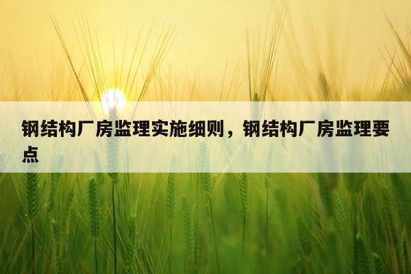 钢结构厂房监理实施细则，钢结构厂房监理要点