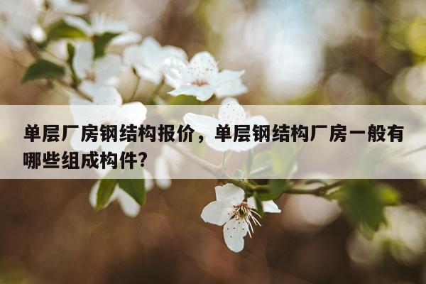 单层厂房钢结构报价，单层钢结构厂房一般有哪些组成构件?