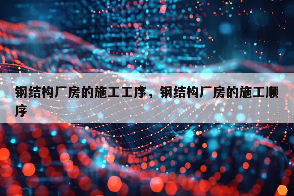 钢结构厂房的施工工序，钢结构厂房的施工顺序