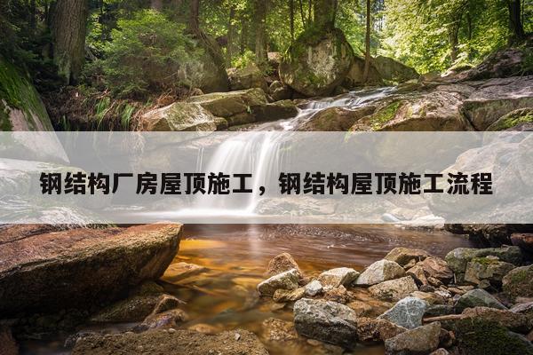 钢结构厂房屋顶施工，钢结构屋顶施工流程