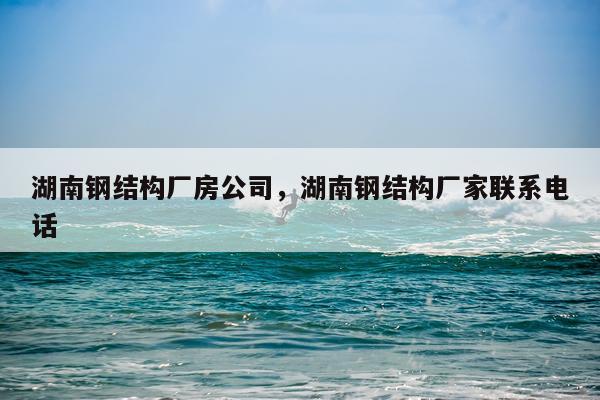 湖南钢结构厂房公司，湖南钢结构厂家联系电话