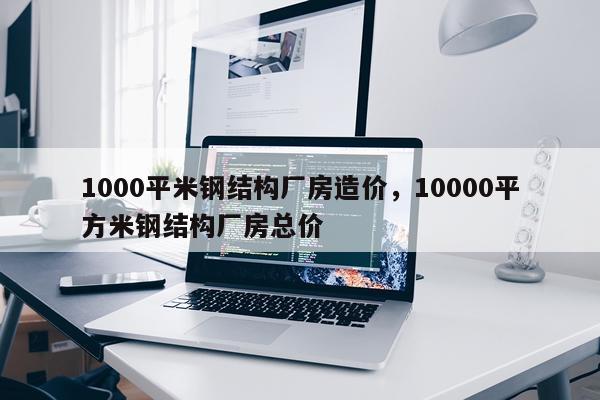 1000平米钢结构厂房造价，10000平方米钢结构厂房总价