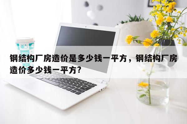 钢结构厂房造价是多少钱一平方，钢结构厂房造价多少钱一平方?