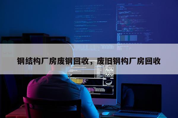 钢结构厂房废钢回收，废旧钢构厂房回收