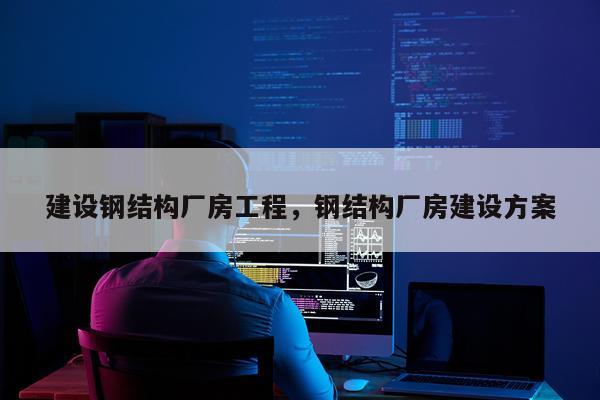 建设钢结构厂房工程，钢结构厂房建设方案