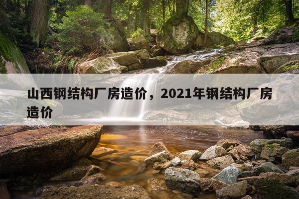 山西钢结构厂房造价，2021年钢结构厂房造价