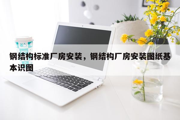 钢结构标准厂房安装，钢结构厂房安装图纸基本识图