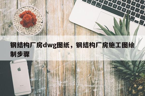 钢结构厂房dwg图纸，钢结构厂房施工图绘制步骤