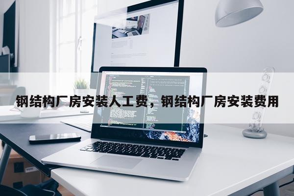 钢结构厂房安装人工费，钢结构厂房安装费用