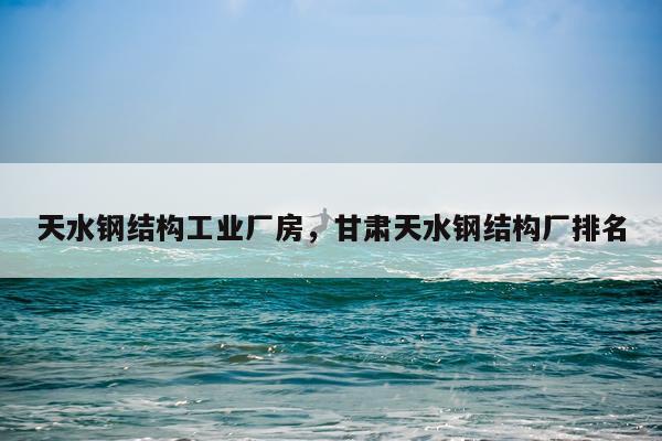 天水钢结构工业厂房，甘肃天水钢结构厂排名