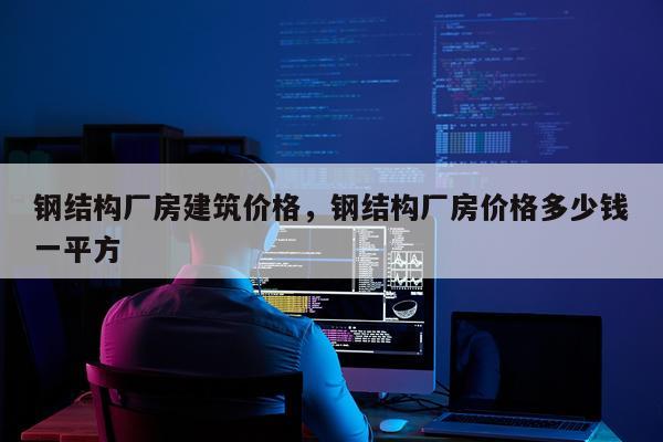 钢结构厂房建筑价格，钢结构厂房价格多少钱一平方