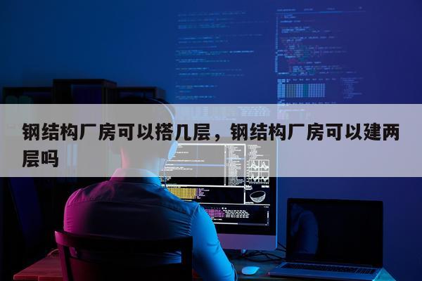 钢结构厂房可以搭几层，钢结构厂房可以建两层吗