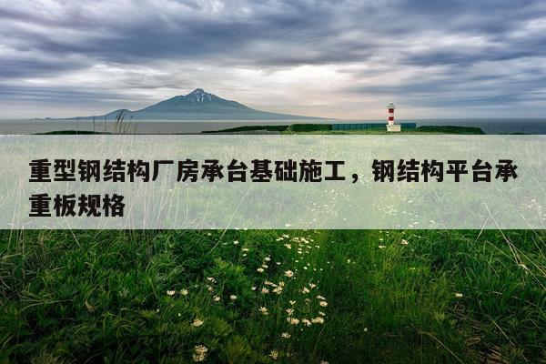 重型钢结构厂房承台基础施工，钢结构平台承重板规格