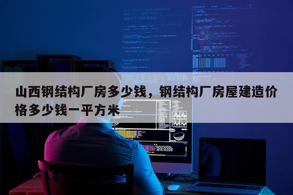 山西钢结构厂房多少钱，钢结构厂房屋建造价格多少钱一平方米