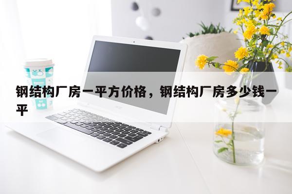 钢结构厂房一平方价格，钢结构厂房多少钱一平