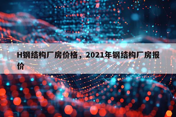 H钢结构厂房价格，2021年钢结构厂房报价