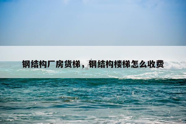 钢结构厂房货梯，钢结构楼梯怎么收费