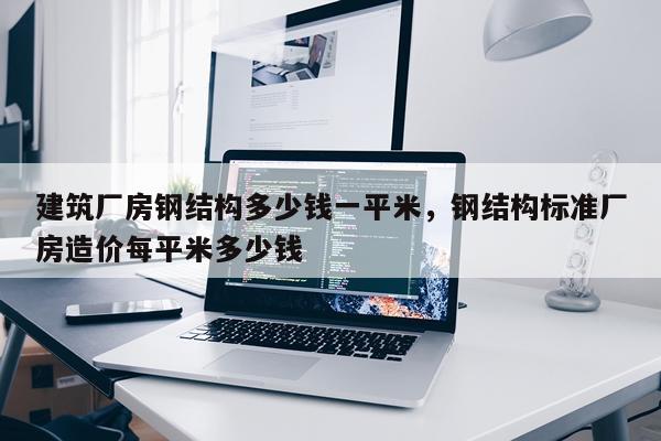 建筑厂房钢结构多少钱一平米，钢结构标准厂房造价每平米多少钱