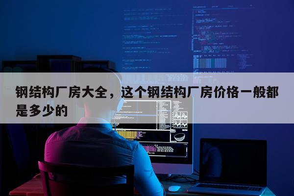 钢结构厂房大全，这个钢结构厂房价格一般都是多少的